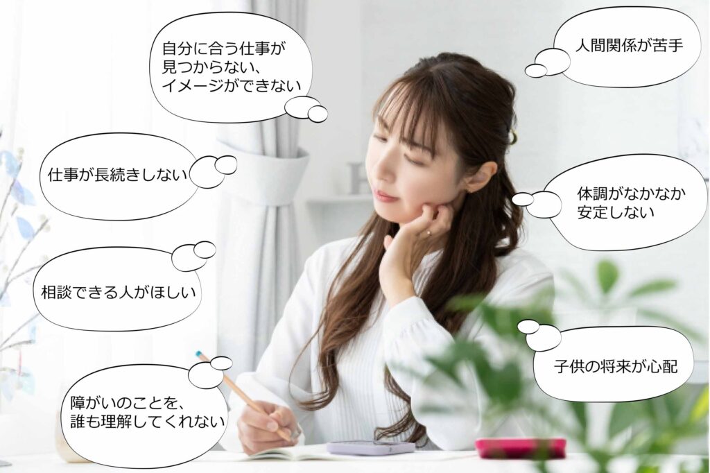 ・自分に合う仕事が見つからない、イメージできない
・仕事が長続きしない
・相談できる人がほしい
・障がいのことを、誰も理解してくれない
・人間関係が苦手
・体調がなかなか安定しない
・子供の将来が心配